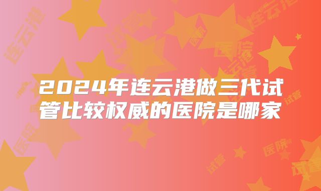 2024年连云港做三代试管比较权威的医院是哪家