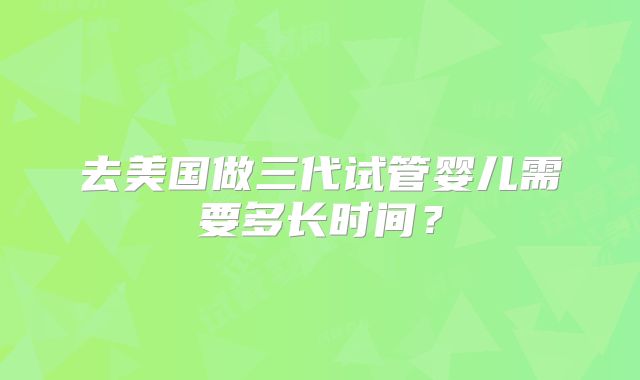 去美国做三代试管婴儿需要多长时间？