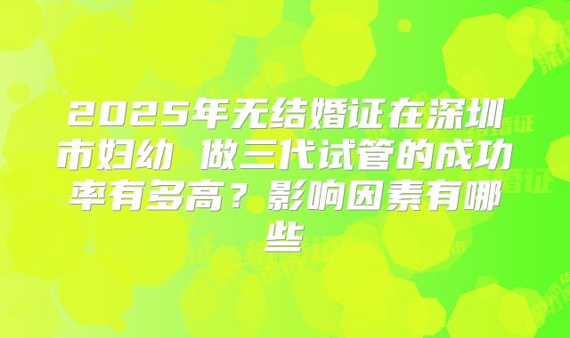 2025年无结婚证在深圳市妇幼 做三代试管的成功率有多高?影响因素有哪些