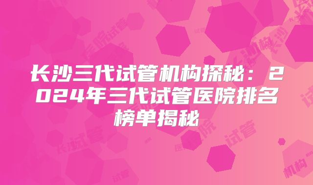 长沙三代试管机构探秘:2024年三代试管医院排名榜单揭秘