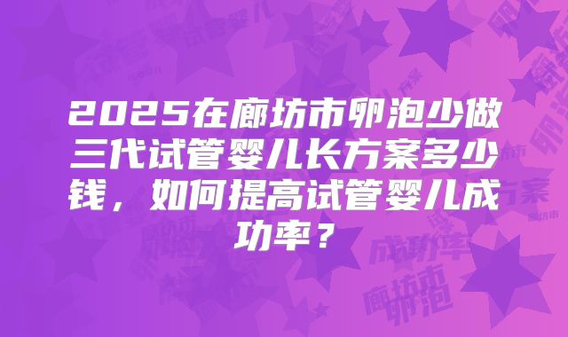 2025在廊坊市卵泡少做三代试管婴儿长方案多少钱,如何提高试管婴儿成功率?