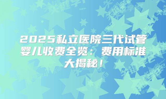 2025私立医院三代试管婴儿收费全览:费用标准大揭秘!