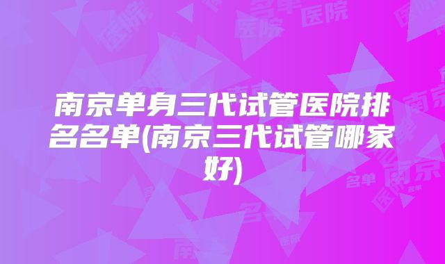 南京单身三代试管医院排名名单(南京三代试管哪家好)