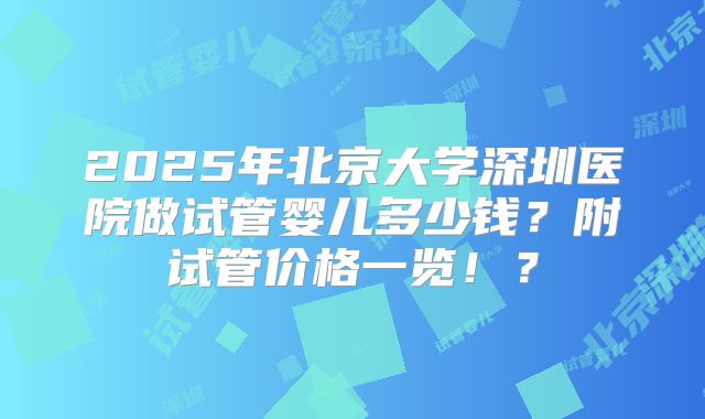 2025年北京大学深圳医院做试管婴儿多少钱?附试管价格一览!?