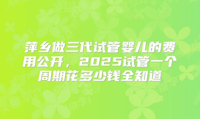 萍乡做三代试管婴儿的费用公开，2025试管一个周期花多少钱全知道
