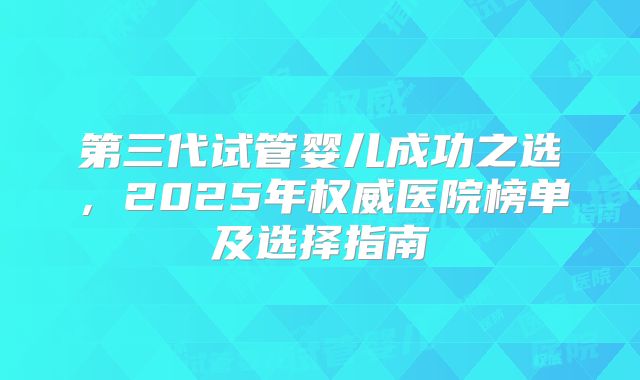 第三代试管婴儿成功之选，2025年权威医院榜单及选择指南