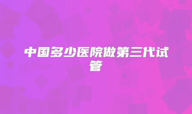 中国多少医院做第三代试管