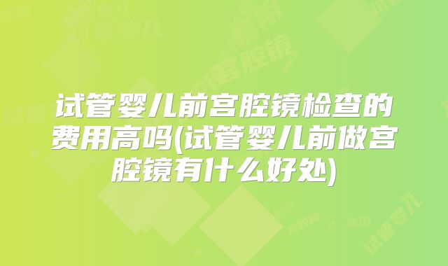 试管婴儿前宫腔镜检查的费用高吗(试管婴儿前做宫腔镜有什么好处)