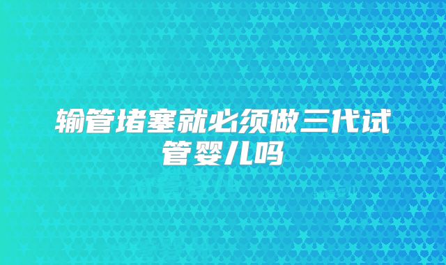 输管堵塞就必须做三代试管婴儿吗