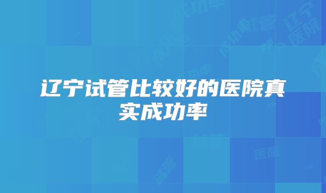辽宁试管比较好的医院真实成功率