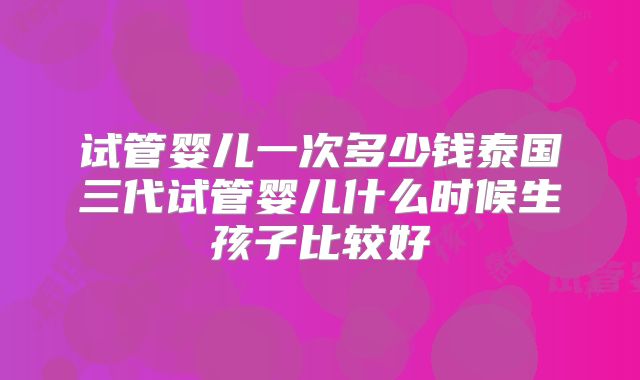 试管婴儿一次多少钱泰国三代试管婴儿什么时候生孩子比较好
