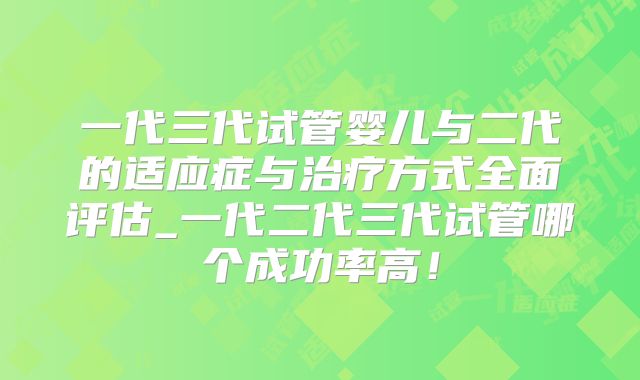 一代三代试管婴儿与二代的适应症与治疗方式全面评估_一代二代三代试管哪个成功率高！