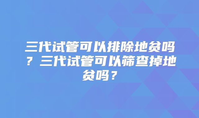 三代试管可以排除地贫吗？三代试管可以筛查掉地贫吗？