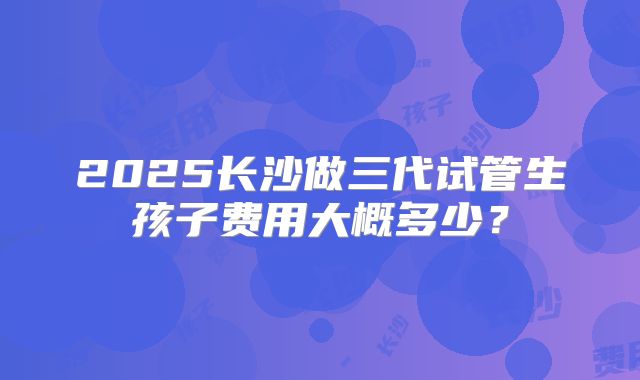 2025长沙做三代试管生孩子费用大概多少?