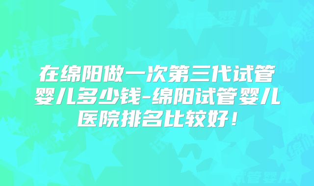 在绵阳做一次第三代试管婴儿多少钱-绵阳试管婴儿医院排名比较好!