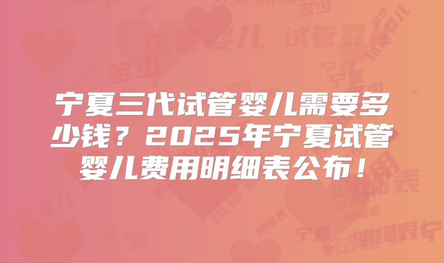 宁夏三代试管婴儿需要多少钱？2025年宁夏试管婴儿费用明细表公布！