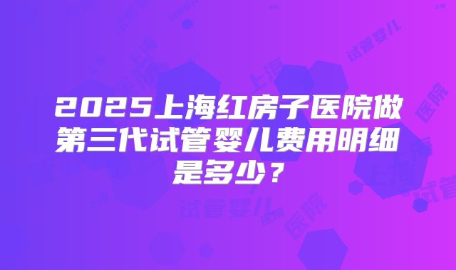 2025上海红房子医院做第三代试管婴儿费用明细是多少？