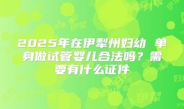 2025年在伊犁州妇幼 单身做试管婴儿合法吗？需要有什么证件