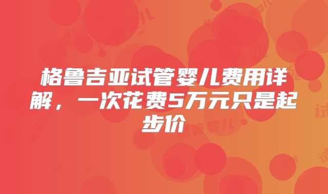 格鲁吉亚试管婴儿费用详解，一次花费5万元只是起步价