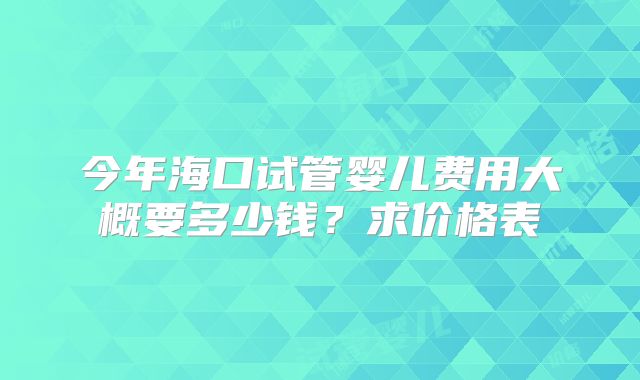 今年海口试管婴儿费用大概要多少钱？求价格表