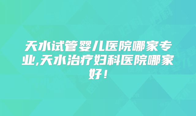 天水试管婴儿医院哪家专业,天水治疗妇科医院哪家好！