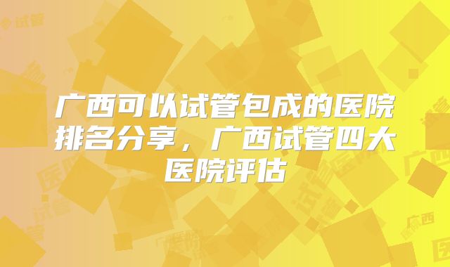 广西可以试管包成的医院排名分享，广西试管四大医院评估