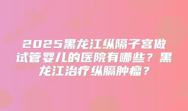 2025黑龙江纵隔子宫做试管婴儿的医院有哪些？黑龙江治疗纵膈肿瘤？
