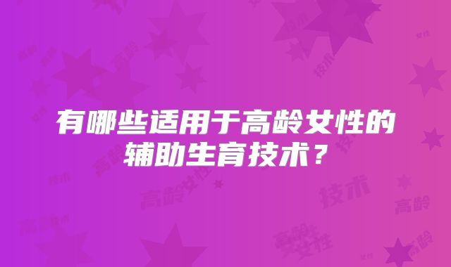 有哪些适用于高龄女性的辅助生育技术?