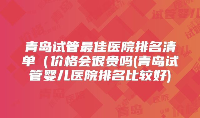 青岛试管最佳医院排名清单(价格会很贵吗(青岛试管婴儿医院排名比较好)