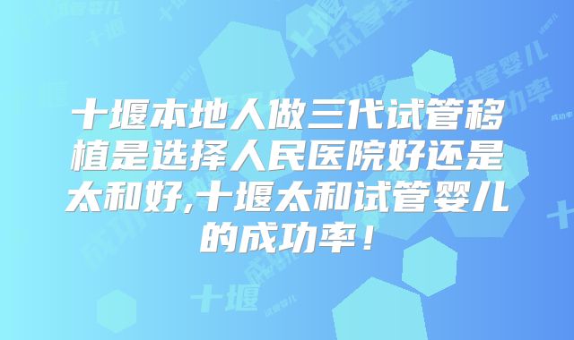 十堰本地人做三代试管移植是选择人民医院好还是太和好,十堰太和试管婴儿的成功率!