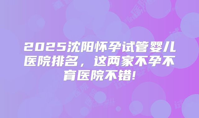 2025沈阳怀孕试管婴儿医院排名,这两家不孕不育医院不错!