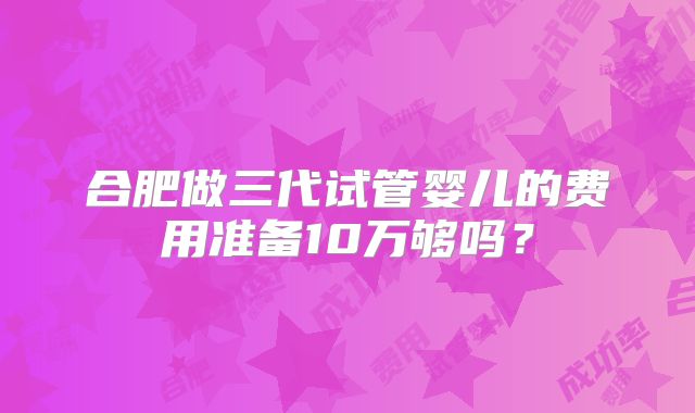 合肥做三代试管婴儿的费用准备10万够吗?