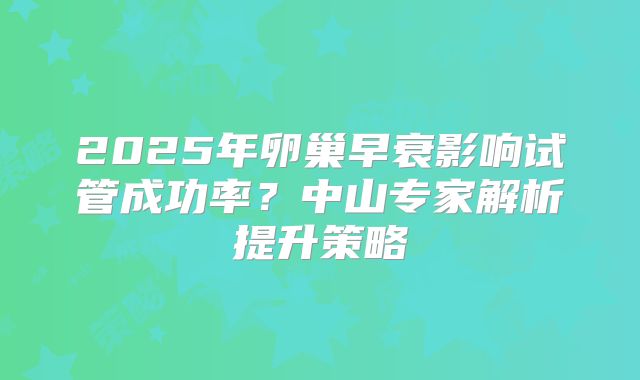 2025年卵巢早衰影响试管成功率?中山专家解析提升策略