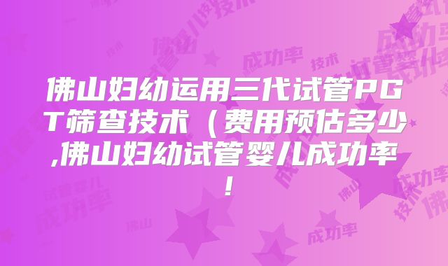 佛山妇幼运用三代试管PGT筛查技术（费用预估多少,佛山妇幼试管婴儿成功率！