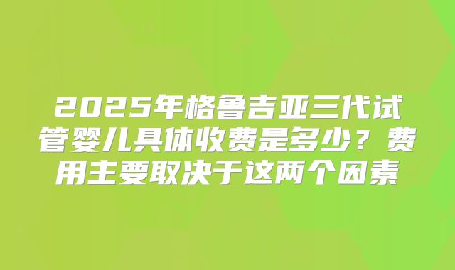 2025年格鲁吉亚三代试管婴儿具体收费是多少?费用主要取决于这两个因素