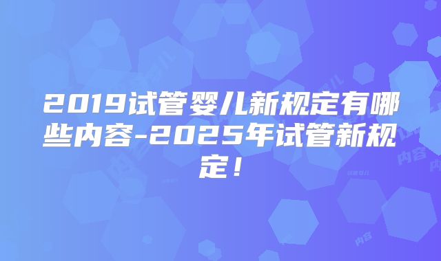 2019试管婴儿新规定有哪些内容-2025年试管新规定！