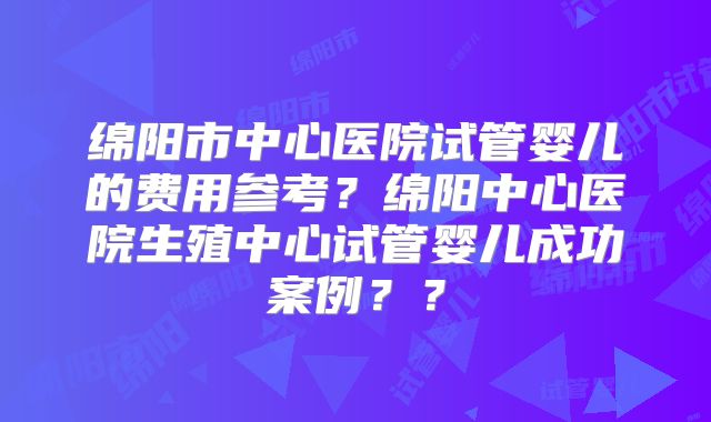 绵阳市中心医院试管婴儿的费用参考？绵阳中心医院生殖中心试管婴儿成功案例？？