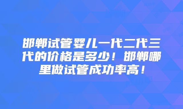 邯郸试管婴儿一代二代三代的价格是多少!邯郸哪里做试管成功率高!