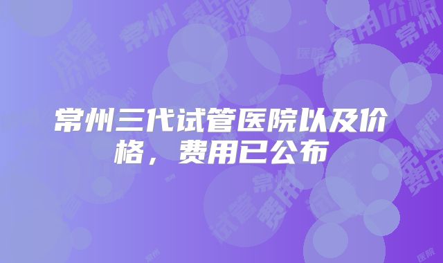 常州三代试管医院以及价格，费用已公布