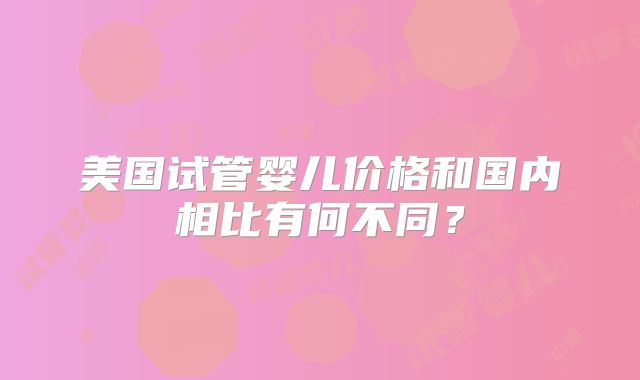 美国试管婴儿价格和国内相比有何不同？
