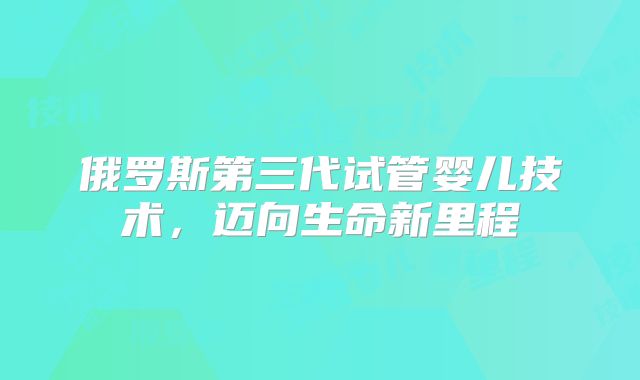 俄罗斯第三代试管婴儿技术，迈向生命新里程