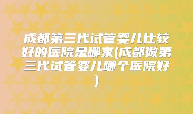 成都第三代试管婴儿比较好的医院是哪家(成都做第三代试管婴儿哪个医院好)