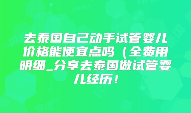 去泰国自己动手试管婴儿价格能便宜点吗（全费用明细_分享去泰国做试管婴儿经历！