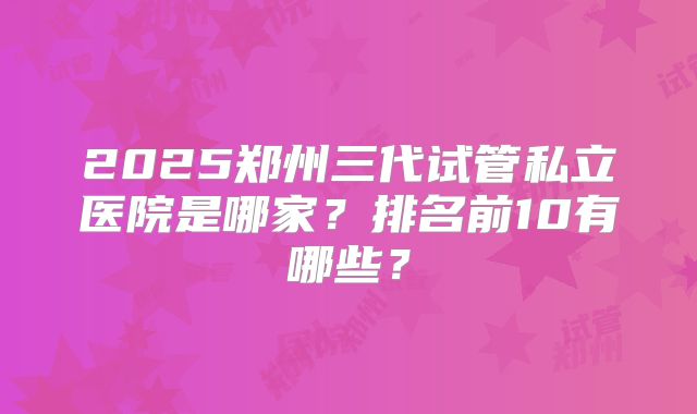 2025郑州三代试管私立医院是哪家？排名前10有哪些？