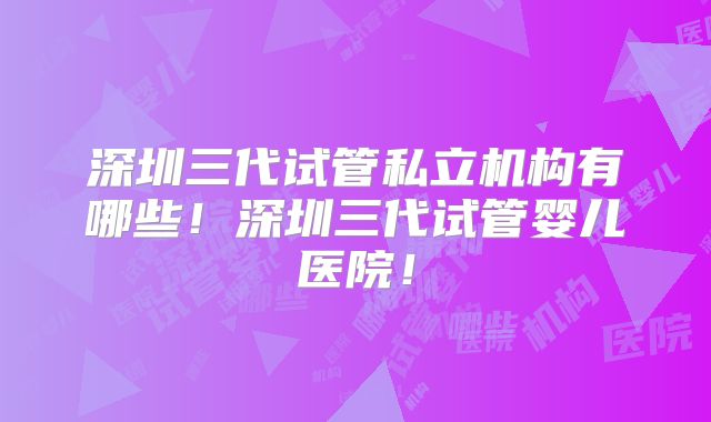 深圳三代试管私立机构有哪些！深圳三代试管婴儿医院！