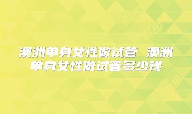 澳洲单身女性做试管 澳洲单身女性做试管多少钱
