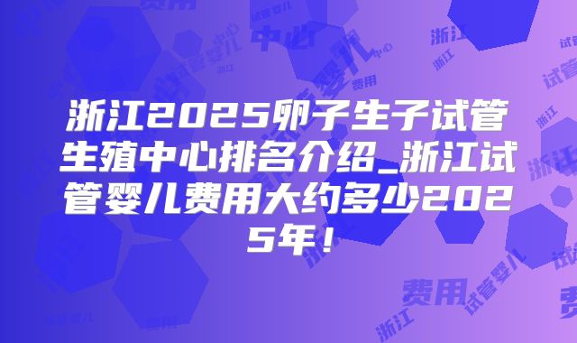 浙江2025卵子生子试管生殖中心排名介绍_浙江试管婴儿费用大约多少2025年!