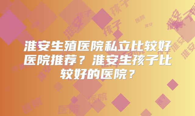 淮安生殖医院私立比较好医院推荐？淮安生孩子比较好的医院？