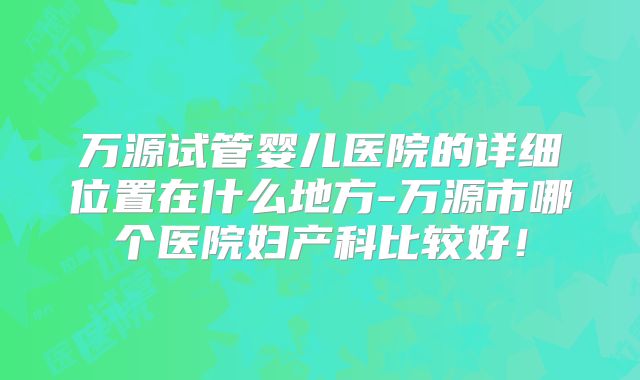 万源试管婴儿医院的详细位置在什么地方-万源市哪个医院妇产科比较好!