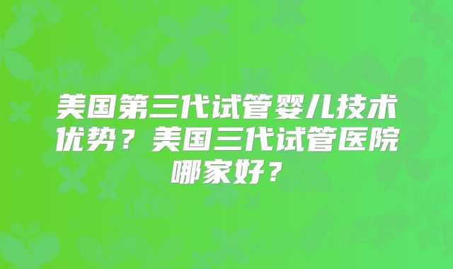 美国第三代试管婴儿技术优势？美国三代试管医院哪家好？